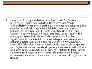 a constatação de que trabalhar com famílias de frações inter-relacionadas, como meio/quarto/oitavo; terço/sexto/nono, quinto/décimo/vinte avos, permite que a criança estabeleça relações e atribua significado a operações iniciais com esses números. Ela percebe, por exemplo, que 1 quarto  é metade de 1 meio; que 1 quarto + 1 quarto é igual a 1 meio; que duas vezes 1 quarto dá 1 meio, que 1 meio dividido por 2 dá 1 quarto, etc. Um fato significativo foi o raciocínio demonstrado por uma  criança, ao se deparar, em um jogo, com o desafio:  quanto é 5 terços menos 1 sexto?  Ela foi rápida:  4 terços e meio . Nitidamente, ela se apoiava na relação vivida e construída, de que o sexto era obtido dividindo-se o terço ao meio; o sexto valia, portanto, metade do terço. Assim, ao pensar em 5 terços menos 1 sexto, ela pensava em 5 terços menos a metade de um deles, o que daria, portanto, 4 terços e meio (terço); 