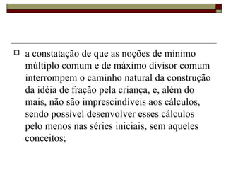a constatação de que as noções de mínimo múltiplo comum e de máximo divisor comum interrompem o caminho natural da construção da idéia de fração pela criança, e, além do mais, não são imprescindíveis aos cálculos, sendo possível desenvolver esses cálculos pelo menos nas séries iniciais, sem aqueles conceitos;  
