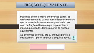FRAÇÃO EQUIVALENTE
Podemos dividir o inteiro em diversas partes, as
quais representarão quantidades diferentes e outras
que representarão uma mesma quantidade. No
caso de frações diferentes que representam a
mesma quantidade, damos o nome de frações
equivalentes
Ao dividirmos ao meio, isto é, em duas partes, e
destacarmos 1 parte, teremos a seguinte fração:

 