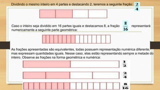 Dividindo o mesmo inteiro em 4 partes e destacando 2, teremos a seguinte fração:

Caso o inteiro seja dividido em 16 partes iguais e destacamos 8, a fração
numericamente a seguinte parte geométrica:

representará

As frações apresentadas são equivalentes, todas possuem representação numérica diferente,
mas expressam quantidades iguais. Nesse caso, elas estão representando sempre a metade do
inteiro. Observe as frações na forma geométrica e numérica:

 