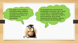 Para saber se uma fração é
equivalente basta multiplicar
os números cruzados, se os
resultados forem iguais, as
duas frações são
equivalentes.

Ou se aplicarmos os princípios de
simplificação conhecidos, isto é, dividir
o numerador e o denominador pelo
mesmo número, reduzindo a fração à
forma irredutível. Se as formas
irredutíveis forem idênticas, dizemos
que as frações são equivalentes.

 