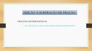 ADIÇÃO E SUBTRAÇÃO DE FRAÇÃO
FRAÇÕES HETEROGÊNEAS
• SÃO FRAÇÕES COM OS DENOMINADORES DIFERENTES

 