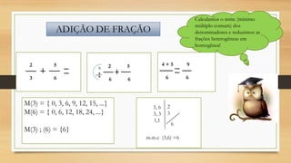 Calculamos o mmc (mínimo
múltiplo comum) dos
denominadores e reduzimos as
frações heterogêneas em
homogênea!

ADIÇÃO DE FRAÇÃO

2

5

3

6

x

M(3) = { 0, 3, 6, 9, 12, 15, ...}
M(6) = { 0, 6, 12, 18, 24, ...}
M(3) ; (6) = {6}

2

5

4+5

9

6

6

6

6

3, 6
3, 3
1,1

2
3
6

m.m.c (3,6) =6

 