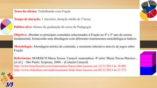 Tema da oficina: Trabalhando com Fração
Tempo de duração: 1 encontro, duração média de 2 horas
Público alvo: Alunos de graduação do curso de Pedagogia
Objetivo: Abordar os principais conteúdos relacionados à Fração no 4º e 5º ano do ensino
fundamental, fornecendo uma abordagem com diferentes instrumentos metodológicos lúdicos
Metodologia: Abordagem teórica do conteúdo, e momento interativo através de jogos sobre
Fração
Referências: MARSICO Maria Teresa. Caracol: matemática: 4ª série/ Maria Teresa Marsico...
[et al.]. - São Paulo: Scipione, 2004. - (Coleção Caracol)
http://www.brasilescola.com/matematica/fracao.htm (acesso em 12/11/2013 às 18:00)
http://www.slideshare.net/andreiacaetano/slide-fraes (acesso em 08/11/2013 às 21:37)

 