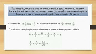 Toda fração, exceto a que tem o numerador zero, tem o seu inverso.
Para achar o inverso de um número inteiro, o transformamos em fração e
fazemos a troca do numerador pelo denominador. Observe:

O inverso de

. Ao trocamos os termos de

O produto da multiplicação entre dois números inversos é sempre uma unidade

 