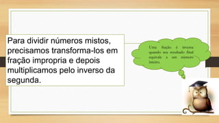Para dividir números mistos,
precisamos transforma-los em
fração impropria e depois
multiplicamos pelo inverso da
segunda.

Uma fração é inversa
quando seu resultado final
equivale a um número
inteiro.

 