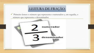 LEITURA DE FRAÇÃO
 Primeiro lemos o número que representa o numerador e, em seguida, o
número que representa o denominador.

 