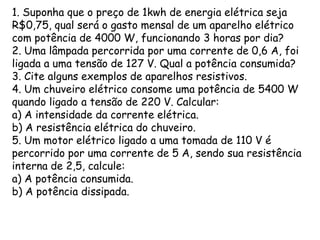 1. Suponha que o preço de 1kwh de energia elétrica seja
R$0,75, qual será o gasto mensal de um aparelho elétrico
com potência de 4000 W, funcionando 3 horas por dia?
2. Uma lâmpada percorrida por uma corrente de 0,6 A, foi
ligada a uma tensão de 127 V. Qual a potência consumida?
3. Cite alguns exemplos de aparelhos resistivos.
4. Um chuveiro elétrico consome uma potência de 5400 W
quando ligado a tensão de 220 V. Calcular:
a) A intensidade da corrente elétrica.
b) A resistência elétrica do chuveiro.
5. Um motor elétrico ligado a uma tomada de 110 V é
percorrido por uma corrente de 5 A, sendo sua resistência
interna de 2,5, calcule:
a) A potência consumida.
b) A potência dissipada.

 