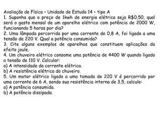 Avaliação de Física – Unidade de Estudo 14 – tipo A
1. Suponha que o preço de 1kwh de energia elétrica seja R$0,50, qual
será o gasto mensal de um aparelho elétrico com potência de 2000 W,
funcionando 5 horas por dia?
2. Uma lâmpada percorrida por uma corrente de 0,8 A, foi ligada a uma
tensão de 220 V. Qual a potência consumida?
3. Cite alguns exemplos de aparelhos que constituem aplicações do
efeito joule.
4. Um chuveiro elétrico consome uma potência de 4400 W quando ligado
a tensão de 110 V. Calcular:
a) A intensidade da corrente elétrica.
b) A resistência elétrica do chuveiro.
5. Um motor elétrico ligado a uma tomada de 220 V é percorrido por
uma corrente de 6 A, sendo sua resistência interna de 3,5, calcule:
a) A potência consumida.
b) A potência dissipada.

 