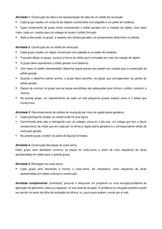 Atividade 1: Construção da idéia e da representação da idéia de um sólido de revolução.
    Cada grupo recebe um conjunto de objetos (construídos com papelão e um palito de madeira).

    Cada componente do grupo tenta compreender o sólido gerado com a rotação do objeto. Com base
nisso, cada um explica para os colegas do grupo o sólido formado.
    Após a discussão no grupo, a respeito dos sólidos gerados, os componentes desenham os sólidos


Atividade 2: Construção de um sólido de revolução.
    Cada grupo recebe um objeto (construído com papelão e um palito de madeira).
    Trocando idéias no grupo, concluir a forma do sólido que é simulado por meio da rotação do objeto.
    O grupo deve representar o sólido gerado num desenho.

    Com base no sólido representado, desenhar peças planas que podem ser usadas para a construção do
    sólido gerado.
    Quando o desenho estiver pronto, o grupo deve escolher, as peças que correspondem às partes do
    sólido gerado.
    Depois de concluir no grupo que as peças escolhidas são adequadas para formar o sólido, construir o
    mesmo.
    No grande grupo, um representante de cada um dos pequenos grupos explica como é o sólido que
    construíram.


Atividade 3: Reconhecimento de sólidos de revolução por meio da região plana geradora.
    Cada participante recebe um cartão onde há uma figura.
    Caminhando pela sala e interagindo com os colegas, procurar o seu par: um colega que tem a figura
    companheira, de modo que em cada par se tenha a região plana geradora e o correspondente sólido de
    revolução gerado.
    No grande grupo, conferir os pares de figuras formados.


Atividade 4: Construção das peças do cubo-soma.
Cada grupo será desafiado construir as peças do cubo-soma a partir de uma sequência de dicas
apresentadas em slides para o grande grupo.


Atividade 5: Montagem do cubo-soma.
    Cada grupo será desafiado a montar o cubo-soma. Se necessário, outra sequência de dicas
    apresentadas em slides orientará a construção.


Atividade complementar (individual): procurar e descrever um problema ou uma situação-problema de
aplicação de geometria, plana ou espacial, na sua área de atuação. O problema ou situação-problema pode
ser escrito no verso da folha de avaliação da oficina, ou, para quem preferir, enviar por e-mail.
 