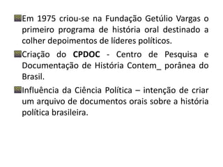 Em 1975 criou-se na Fundação Getúlio Vargas o 
primeiro programa de história oral destinado a 
colher depoimentos de líderes políticos. 
Criação do CPDOC - Centro de Pesquisa e 
Documentação de História Contem_ porânea do 
Brasil. 
Influência da Ciência Política – intenção de criar 
um arquivo de documentos orais sobre a história 
política brasileira. 
 