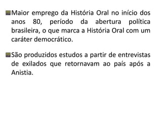 Maior emprego da História Oral no início dos 
anos 80, período da abertura política 
brasileira, o que marca a História Oral com um 
caráter democrático. 
São produzidos estudos a partir de entrevistas 
de exilados que retornavam ao país após a 
Anistia. 
 