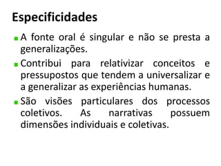 Especificidades 
A fonte oral é singular e não se presta a 
generalizações. 
Contribui para relativizar conceitos e 
pressupostos que tendem a universalizar e 
a generalizar as experiências humanas. 
São visões particulares dos processos 
coletivos. As narrativas possuem 
dimensões individuais e coletivas. 
 