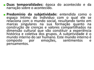Duas temporalidades: época do acontecido e da 
narração sobre o acontecido. 
Predomínio da subjetividade: entendida como o 
espaço íntimo do individuo com o qual ele se 
relaciona com o mundo social, resultando tanto em 
marcas singulares na sua formação quanto na 
construção de crenças e valores compartilhados na 
dimensão cultural que vão constituir a experiência 
histórica e coletiva dos grupos. A subjetividade é o 
mundo interno do ser humano. Este mundo interno é 
composto por emoções, sentimentos e 
pensamentos. 
 