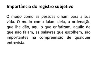 Importância do registro subjetivo 
O modo como as pessoas olham para a sua 
vida. O modo como falam dela, a ordenação 
que lhe dão, aquilo que enfatizam, aquilo de 
que não falam, as palavras que escolhem, são 
importantes na compreensão de qualquer 
entrevista. 
 