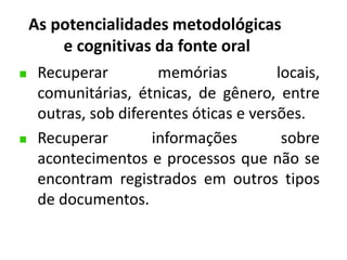 As potencialidades metodológicas 
e cognitivas da fonte oral 
Recuperar memórias locais, 
comunitárias, étnicas, de gênero, entre 
outras, sob diferentes óticas e versões. 
Recuperar informações sobre 
acontecimentos e processos que não se 
encontram registrados em outros tipos 
de documentos. 
 