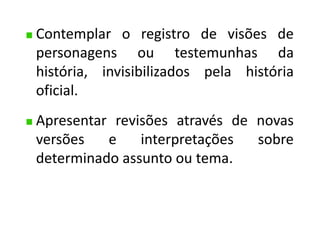 Contemplar o registro de visões de 
personagens ou testemunhas da 
história, invisibilizados pela história 
oficial. 
Apresentar revisões através de novas 
versões e interpretações sobre 
determinado assunto ou tema. 
 