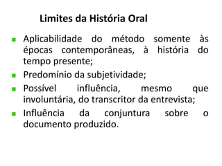 Limites da História Oral 
Aplicabilidade do método somente às 
épocas contemporâneas, à história do 
tempo presente; 
Predomínio da subjetividade; 
Possível influência, mesmo que 
involuntária, do transcritor da entrevista; 
Influência da conjuntura sobre o 
documento produzido. 
 
