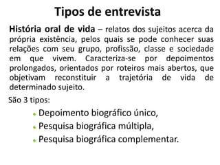 Tipos de entrevista 
História oral de vida – relatos dos sujeitos acerca da 
própria existência, pelos quais se pode conhecer suas 
relações com seu grupo, profissão, classe e sociedade 
em que vivem. Caracteriza-se por depoimentos 
prolongados, orientados por roteiros mais abertos, que 
objetivam reconstituir a trajetória de vida de 
determinado sujeito. 
São 3 tipos: 
Depoimento biográfico único, 
Pesquisa biográfica múltipla, 
Pesquisa biográfica complementar. 
 