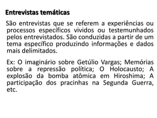Entrevistas temáticas 
São entrevistas que se referem a experiências ou 
processos específicos vividos ou testemunhados 
pelos entrevistados. São conduzidas a partir de um 
tema específico produzindo informações e dados 
mais delimitados. 
Ex: O imaginário sobre Getúlio Vargas; Memórias 
sobre a repressão política; O Holocausto; A 
explosão da bomba atômica em Hiroshima; A 
participação dos pracinhas na Segunda Guerra, 
etc. 
 