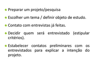 Preparar um projeto/pesquisa 
Escolher um tema / definir objeto de estudo. 
Contato com entrevistas já feitas. 
Decidir quem será entrevistado (estipular 
critérios). 
Estabelecer contatos preliminares com os 
entrevistados para explicar a intenção do 
projeto. 
 