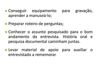 Conseguir equipamento para gravação, 
aprender a manuseá-lo; 
Preparar roteiro de perguntas; 
Conhecer o assunto pesquisado para o bom 
andamento da entrevista. História oral e 
pesquisa documental caminham juntas. 
Levar material de apoio para auxiliar o 
entrevistado a rememorar. 
 