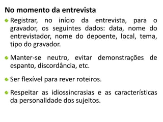 No momento da entrevista 
Registrar, no início da entrevista, para o 
gravador, os seguintes dados: data, nome do 
entrevistador, nome do depoente, local, tema, 
tipo do gravador. 
Manter-se neutro, evitar demonstrações de 
espanto, discordância, etc. 
Ser flexível para rever roteiros. 
Respeitar as idiossincrasias e as características 
da personalidade dos sujeitos. 
 