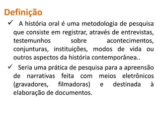 Definição 
 A história oral é uma metodologia de pesquisa 
que consiste em registrar, através de entrevistas, 
testemunhos sobre acontecimentos, 
conjunturas, instituições, modos de vida ou 
outros aspectos da história contemporânea.. 
 Seria uma prática de pesquisa para a apreensão 
de narrativas feita com meios eletrônicos 
(gravadores, filmadoras) e destinada à 
elaboração de documentos. 
 