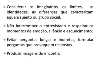 Considerar os imaginários, os limites, as 
identidades, as diferenças que caracterizam 
aquele sujeito ou grupo social. 
Não interromper o entrevistado e respeitar os 
momentos de emoção, silêncio e esquecimento; 
Evitar perguntas longas e indiretas, formular 
perguntas que provoquem respostas. 
Produzir imagens do encontro. 
 