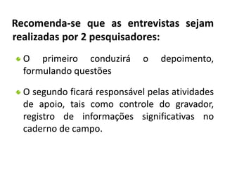 Recomenda-se que as entrevistas sejam 
realizadas por 2 pesquisadores: 
O primeiro conduzirá o depoimento, 
formulando questões 
O segundo ficará responsável pelas atividades 
de apoio, tais como controle do gravador, 
registro de informações significativas no 
caderno de campo. 
 