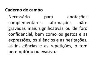 Caderno de campo 
Necessário para anotações 
complementares: afirmações não-gravadas 
mais significativas ou de foro 
confidencial, bem como os gestos e as 
expressões, os silêncios e as hesitações, 
as insistências e as repetições, o tom 
peremptório ou evasivo. 
 