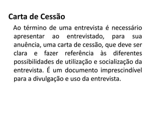Carta de Cessão 
Ao término de uma entrevista é necessário 
apresentar ao entrevistado, para sua 
anuência, uma carta de cessão, que deve ser 
clara e fazer referência às diferentes 
possibilidades de utilização e socialização da 
entrevista. É um documento imprescindível 
para a divulgação e uso da entrevista. 
 