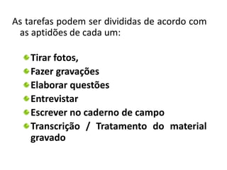 As tarefas podem ser divididas de acordo com 
as aptidões de cada um: 
Tirar fotos, 
Fazer gravações 
Elaborar questões 
Entrevistar 
Escrever no caderno de campo 
Transcrição / Tratamento do material 
gravado 
 