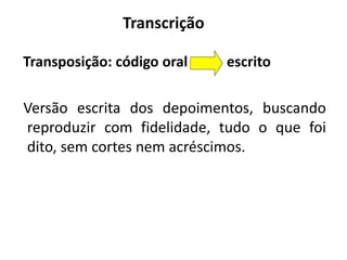 Transcrição 
Transposição: código oral escrito 
Versão escrita dos depoimentos, buscando 
reproduzir com fidelidade, tudo o que foi 
dito, sem cortes nem acréscimos. 
 