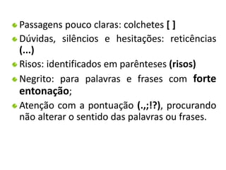 Passagens pouco claras: colchetes [ ] 
Dúvidas, silêncios e hesitações: reticências 
(...) 
Risos: identificados em parênteses (risos) 
Negrito: para palavras e frases com forte 
entonação; 
Atenção com a pontuação (.,;!?), procurando 
não alterar o sentido das palavras ou frases. 
 