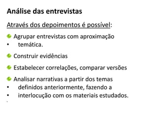 Análise das entrevistas 
Através dos depoimentos é possível: 
Agrupar entrevistas com aproximação 
• temática. 
Construir evidências 
Estabelecer correlações, comparar versões 
Analisar narrativas a partir dos temas 
• definidos anteriormente, fazendo a 
• interlocução com os materiais estudados. 
• 
 