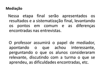 Mediação 
Nessa etapa final serão apresentados os 
resultados e a sistematização final, levantando 
os pontos em comum e as diferenças 
encontradas nas entrevistas. 
O professor assumirá o papel de mediador, 
apontando o que achou interessante, 
perguntando o que os alunos consideraram 
relevante, discutindo com a turma o que se 
aprendeu, as dificuldades encontradas, etc. 
 