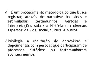  É um procedimento metodológico que busca 
registrar, através de narrativas induzidas e 
estimuladas, testemunhos, versões e 
interpretações sobre a História em diversos 
aspectos: de vida, social, cultural e outros. 
Privilegia a realização de entrevistas e 
depoimentos com pessoas que participaram de 
processos históricos ou testemunharam 
acontecimentos. 
 
