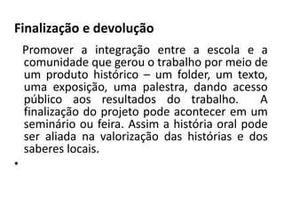 Finalização e devolução 
Promover a integração entre a escola e a 
comunidade que gerou o trabalho por meio de 
um produto histórico – um folder, um texto, 
uma exposição, uma palestra, dando acesso 
público aos resultados do trabalho. A 
finalização do projeto pode acontecer em um 
seminário ou feira. Assim a história oral pode 
ser aliada na valorização das histórias e dos 
saberes locais. 
• 
 