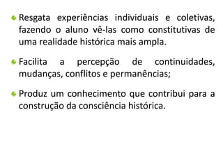 Resgata experiências individuais e coletivas, 
fazendo o aluno vê-las como constitutivas de 
uma realidade histórica mais ampla. 
Facilita a percepção de continuidades, 
mudanças, conflitos e permanências; 
Produz um conhecimento que contribui para a 
construção da consciência histórica. 
 