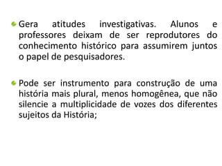 Gera atitudes investigativas. Alunos e 
professores deixam de ser reprodutores do 
conhecimento histórico para assumirem juntos 
o papel de pesquisadores. 
Pode ser instrumento para construção de uma 
história mais plural, menos homogênea, que não 
silencie a multiplicidade de vozes dos diferentes 
sujeitos da História; 
 