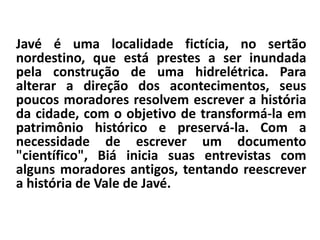 Javé é uma localidade fictícia, no sertão 
nordestino, que está prestes a ser inundada 
pela construção de uma hidrelétrica. Para 
alterar a direção dos acontecimentos, seus 
poucos moradores resolvem escrever a história 
da cidade, com o objetivo de transformá-la em 
patrimônio histórico e preservá-la. Com a 
necessidade de escrever um documento 
"científico", Biá inicia suas entrevistas com 
alguns moradores antigos, tentando reescrever 
a história de Vale de Javé. 
 