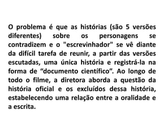 O problema é que as histórias (são 5 versões 
diferentes) sobre os personagens se 
contradizem e o "escrevinhador" se vê diante 
da difícil tarefa de reunir, a partir das versões 
escutadas, uma única história e registrá-la na 
forma de “documento científico”. Ao longo de 
todo o filme, a diretora aborda a questão da 
história oficial e os excluídos dessa história, 
estabelecendo uma relação entre a oralidade e 
a escrita. 
 