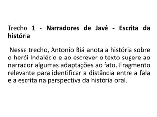 Trecho 1 - Narradores de Javé - Escrita da 
história 
Nesse trecho, Antonio Biá anota a história sobre 
o herói Indalécio e ao escrever o texto sugere ao 
narrador algumas adaptações ao fato. Fragmento 
relevante para identificar a distância entre a fala 
e a escrita na perspectiva da história oral. 
 