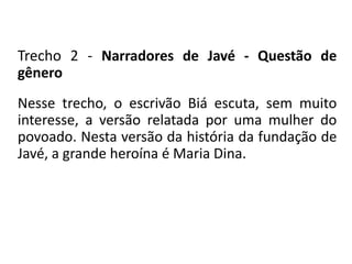 Trecho 2 - Narradores de Javé - Questão de 
gênero 
Nesse trecho, o escrivão Biá escuta, sem muito 
interesse, a versão relatada por uma mulher do 
povoado. Nesta versão da história da fundação de 
Javé, a grande heroína é Maria Dina. 
 