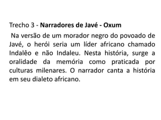 Trecho 3 - Narradores de Javé - Oxum 
Na versão de um morador negro do povoado de 
Javé, o herói seria um líder africano chamado 
Indalêo e não Indaleu. Nesta história, surge a 
oralidade da memória como praticada por 
culturas milenares. O narrador canta a história 
em seu dialeto africano. 
 