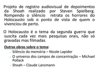 Projeto de registro audiovisual de depoimentos 
da Shoah realizado por Steven Spielberg. 
Rompendo o silêncio retrata os horrores do 
Holocausto sob o ponto de vista de quem o 
vivenciou de perto. 
O Holocausto é o tema da segunda guerra que 
suscita cada vez mais pesquisas orais, não só 
gravadas mas filmadas. 
Outras obras sobre o tema: 
 Silêncio da memória – Nicole Lapider 
 O universo dos campos de concentração – Michael 
Pollack 
 Shoah – Claude Lanzmann 
 