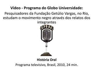 Vídeo - Programa do Globo Universidade: 
Pesquisadores da Fundação Getúlio Vargas, no Rio, 
estudam o movimento negro através dos relatos dos 
integrantes 
História Oral 
Programa televisivo, Brasil, 2010, 24 min. 
 
