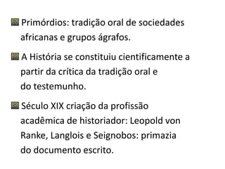 Primórdios: tradição oral de sociedades 
africanas e grupos ágrafos. 
A História se constituiu cientificamente a 
partir da crítica da tradição oral e 
do testemunho. 
Século XIX criação da profissão 
acadêmica de historiador: Leopold von 
Ranke, Langlois e Seignobos: primazia 
do documento escrito. 
 
