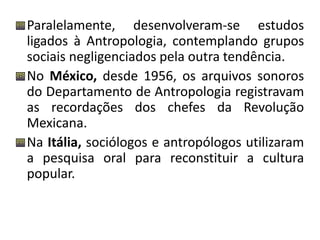 Paralelamente, desenvolveram-se estudos 
ligados à Antropologia, contemplando grupos 
sociais negligenciados pela outra tendência. 
No México, desde 1956, os arquivos sonoros 
do Departamento de Antropologia registravam 
as recordações dos chefes da Revolução 
Mexicana. 
Na Itália, sociólogos e antropólogos utilizaram 
a pesquisa oral para reconstituir a cultura 
popular. 
 